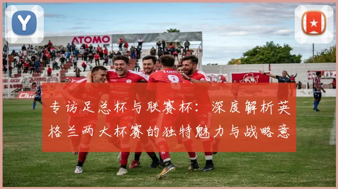 专访足总杯与联赛杯：深度解析英格兰两大杯赛的独特魅力与战略意义