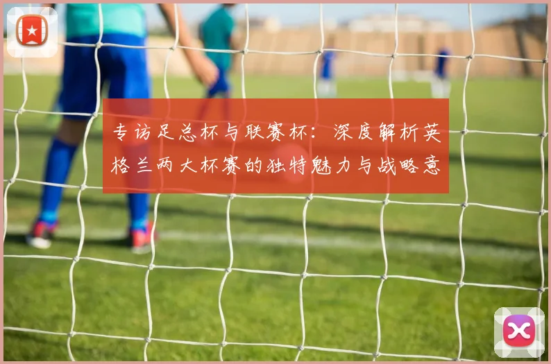专访足总杯与联赛杯：深度解析英格兰两大杯赛的独特魅力与战略意义