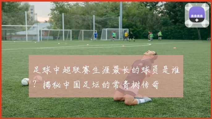 足球中超联赛生涯最长的球员是谁？揭秘中国足坛的常青树传奇