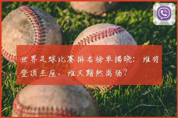 世界足球比赛排名榜单揭晓：谁将登顶王座，谁又黯然离场？