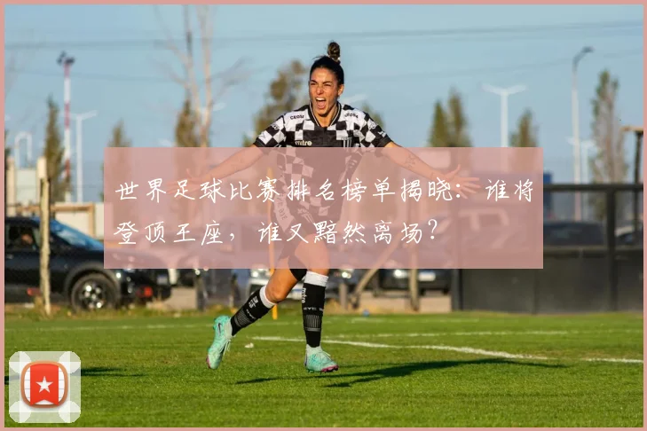 世界足球比赛排名榜单揭晓：谁将登顶王座，谁又黯然离场？