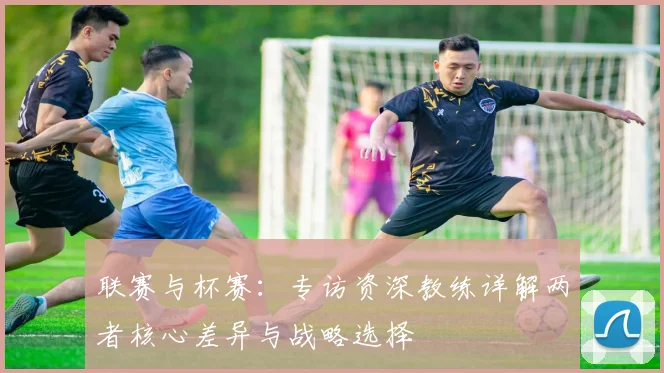 联赛与杯赛：专访资深教练详解两者核心差异与战略选择