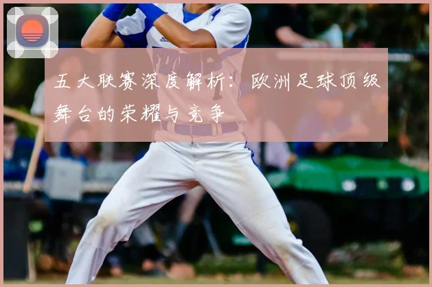 五大联赛深度解析：欧洲足球顶级舞台的荣耀与竞争
