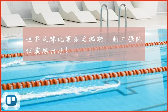 世界足球比赛排名揭晓：前三强队伍震撼出炉！