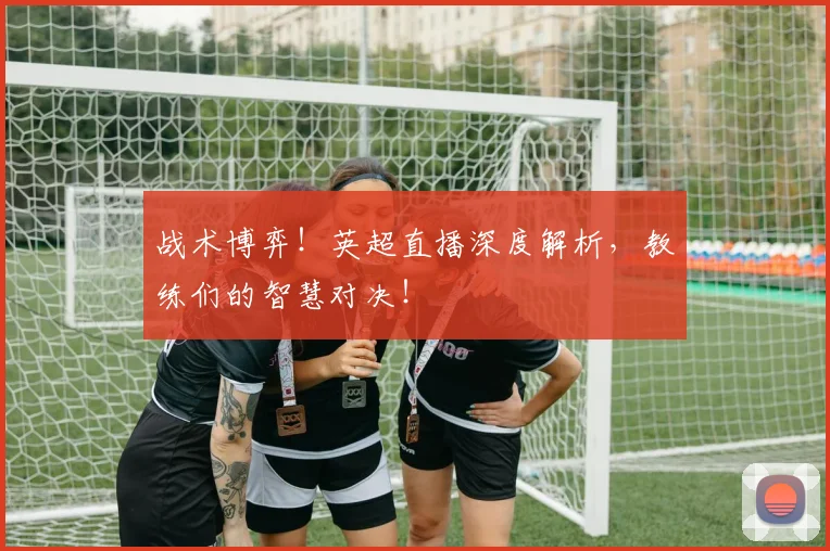 战术博弈！英超直播深度解析，教练们的智慧对决！