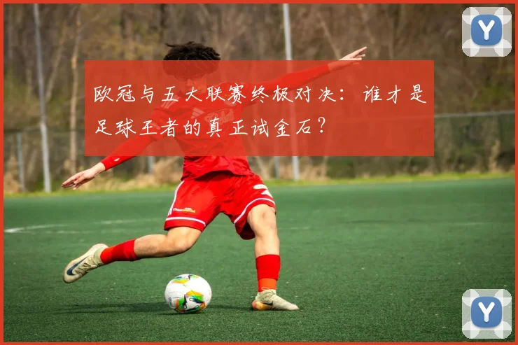 欧冠与五大联赛终极对决：谁才是足球王者的真正试金石？