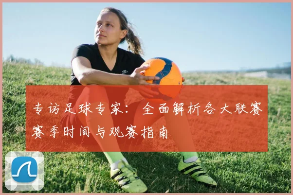 专访足球专家：全面解析各大联赛赛季时间与观赛指南