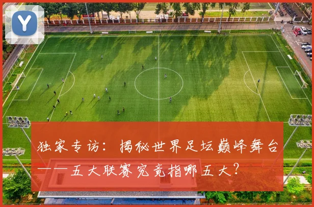 独家专访：揭秘世界足坛巅峰舞台——五大联赛究竟指哪五大？