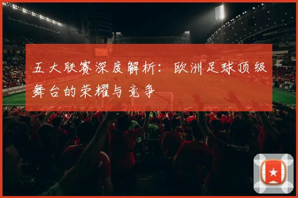 五大联赛深度解析：欧洲足球顶级舞台的荣耀与竞争