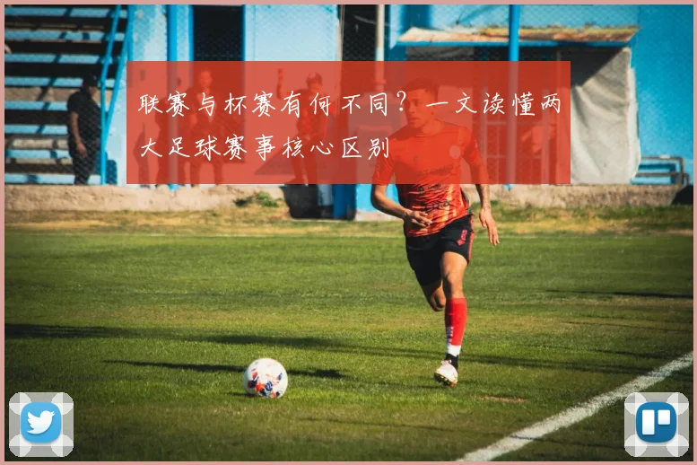 联赛与杯赛有何不同？一文读懂两大足球赛事核心区别